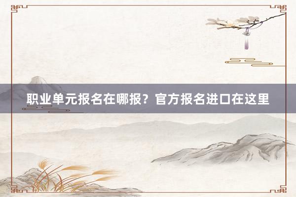 职业单元报名在哪报？官方报名进口在这里