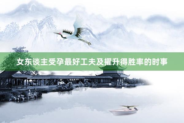女东谈主受孕最好工夫及擢升得胜率的时事