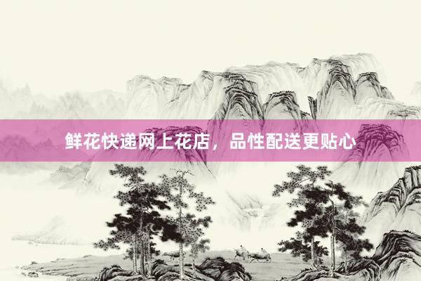 鲜花快递网上花店，品性配送更贴心