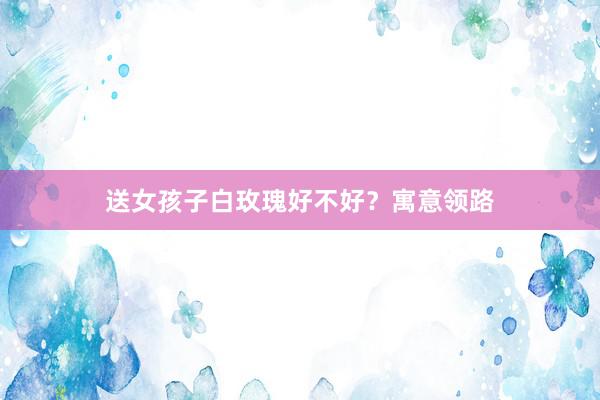 送女孩子白玫瑰好不好？寓意领路