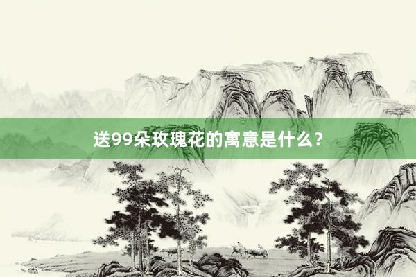 送99朵玫瑰花的寓意是什么？